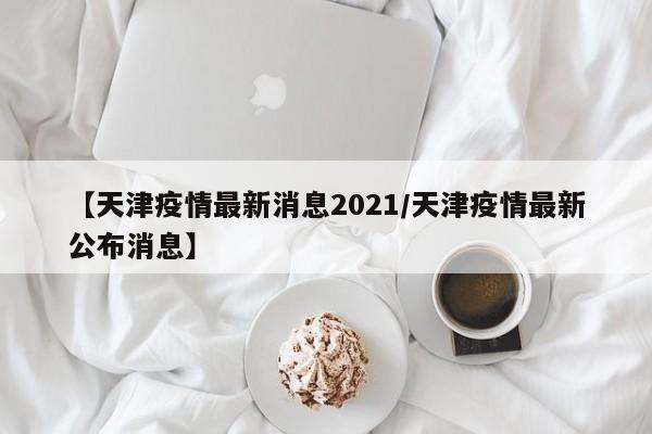 【天津疫情最新消息2021/天津疫情最新公布消息】