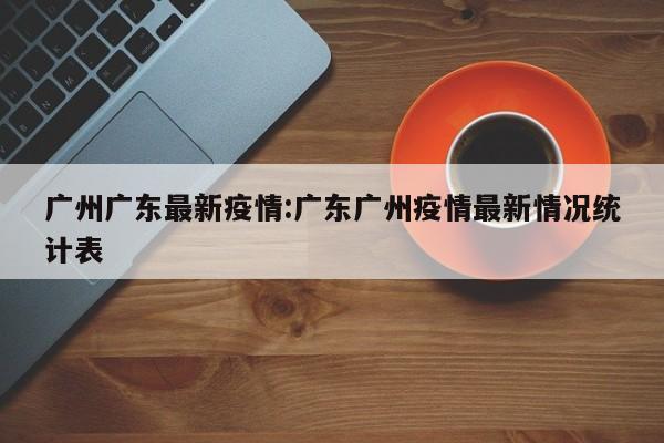 广州广东最新疫情:广东广州疫情最新情况统计表