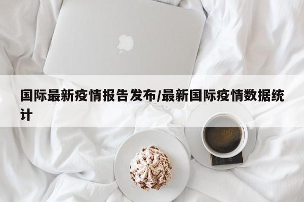国际最新疫情报告发布/最新国际疫情数据统计