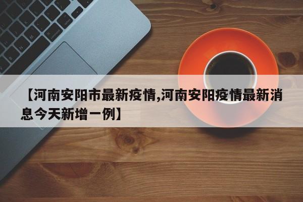 【河南安阳市最新疫情,河南安阳疫情最新消息今天新增一例】