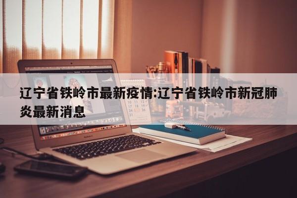 辽宁省铁岭市最新疫情:辽宁省铁岭市新冠肺炎最新消息