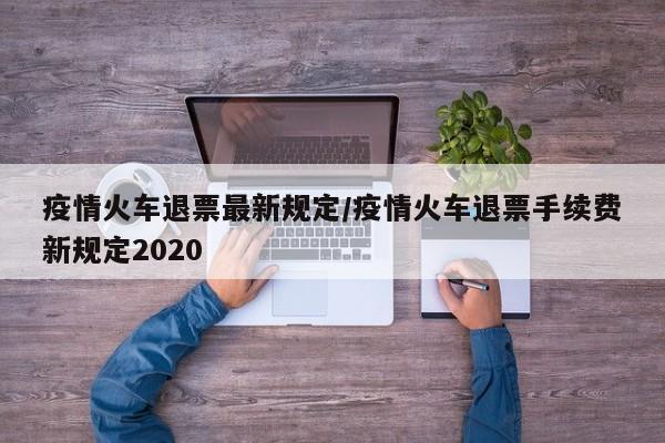 疫情火车退票最新规定/疫情火车退票手续费新规定2020