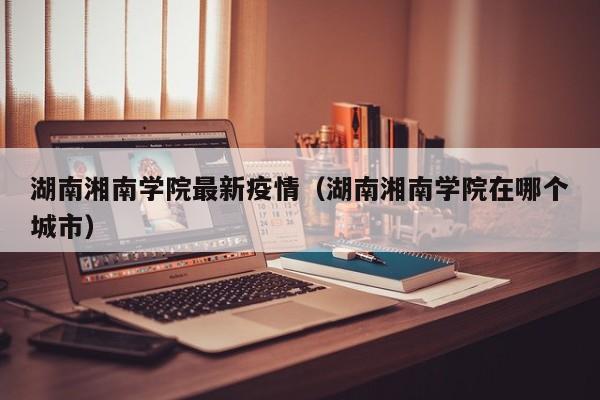 湖南湘南学院最新疫情（湖南湘南学院在哪个城市）