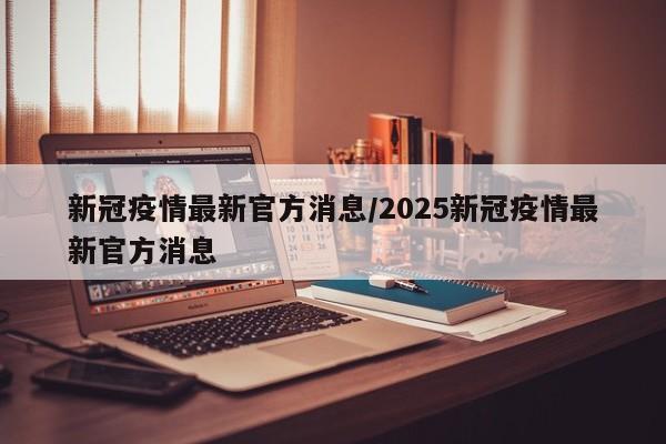 新冠疫情最新官方消息/2025新冠疫情最新官方消息