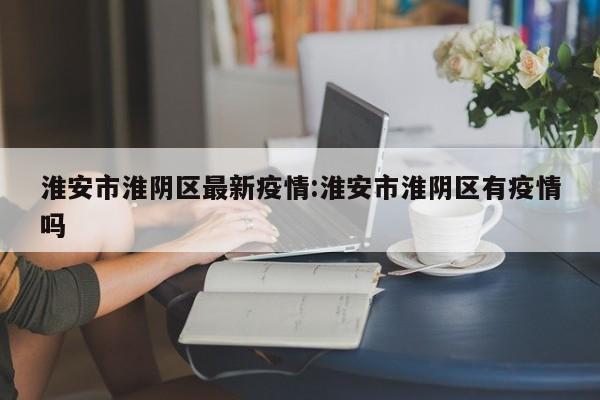 淮安市淮阴区最新疫情:淮安市淮阴区有疫情吗