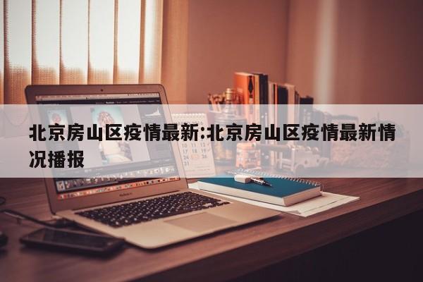 北京房山区疫情最新:北京房山区疫情最新情况播报