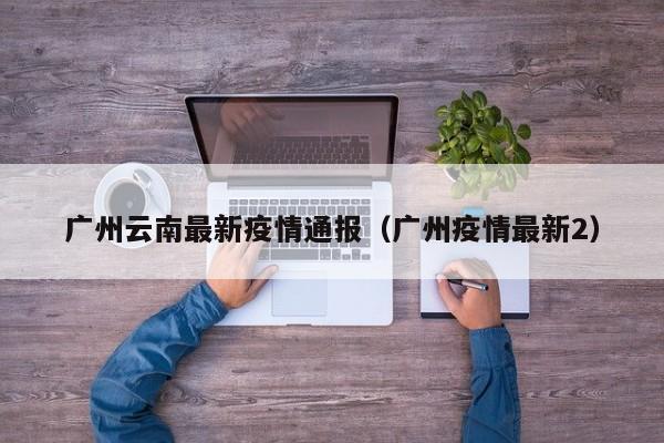 广州云南最新疫情通报（广州疫情最新2）