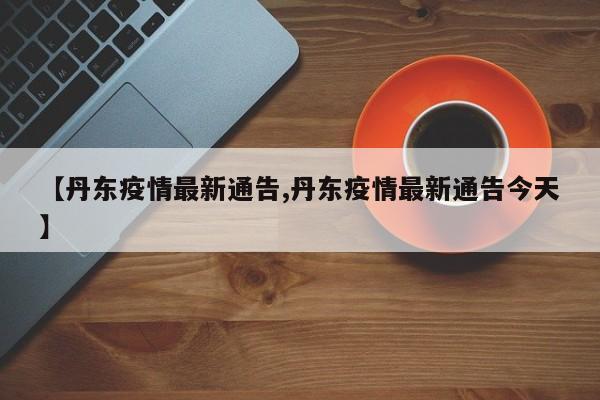 【丹东疫情最新通告,丹东疫情最新通告今天】