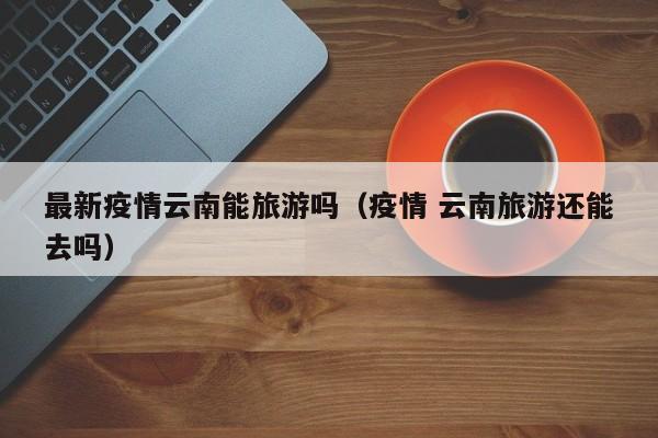 最新疫情云南能旅游吗（疫情 云南旅游还能去吗）