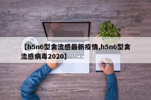 【h5n6型禽流感最新疫情,h5n6型禽流感病毒2020】