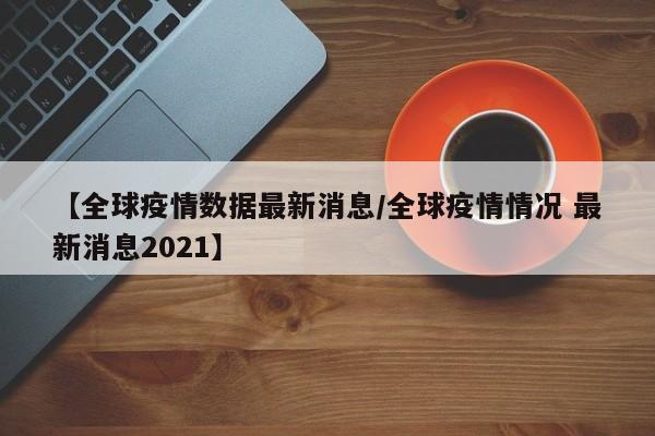 【全球疫情数据最新消息/全球疫情情况 最新消息2021】