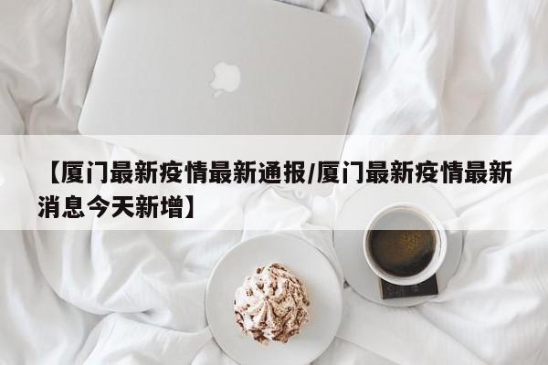 【厦门最新疫情最新通报/厦门最新疫情最新消息今天新增】