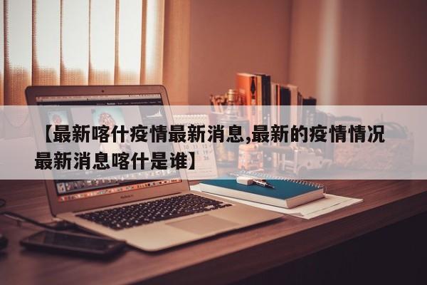 【最新喀什疫情最新消息,最新的疫情情况 最新消息喀什是谁】