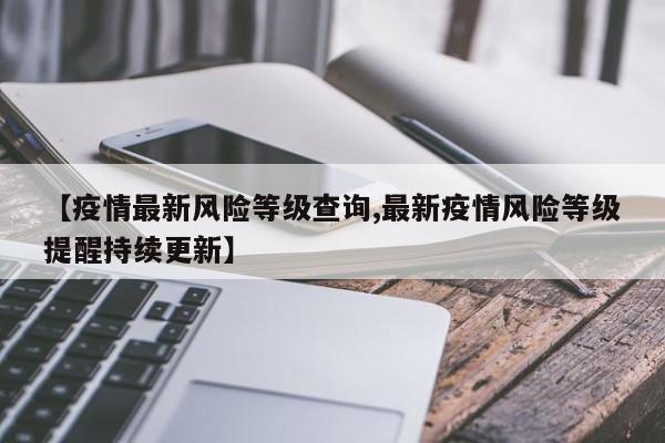 【疫情最新风险等级查询,最新疫情风险等级提醒持续更新】
