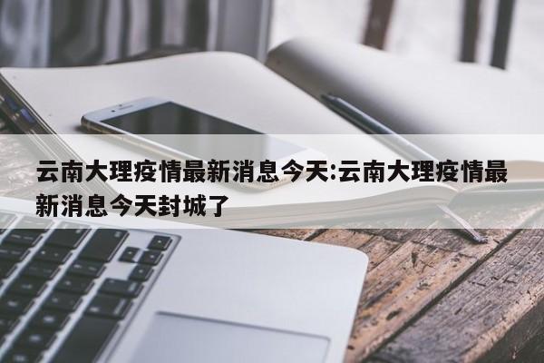 云南大理疫情最新消息今天:云南大理疫情最新消息今天封城了