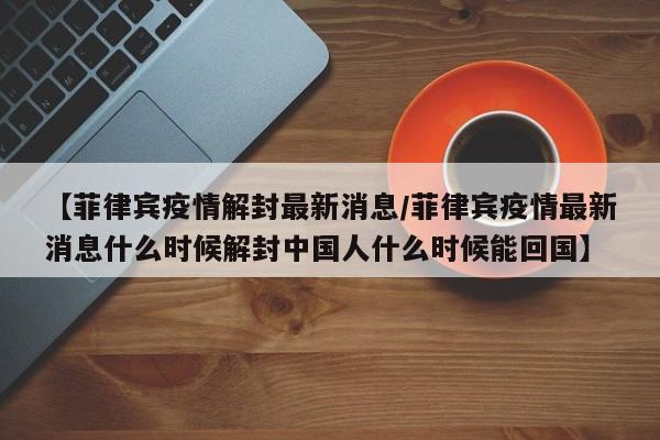 【菲律宾疫情解封最新消息/菲律宾疫情最新消息什么时候解封中国人什么时候能回国】