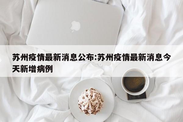 苏州疫情最新消息公布:苏州疫情最新消息今天新增病例