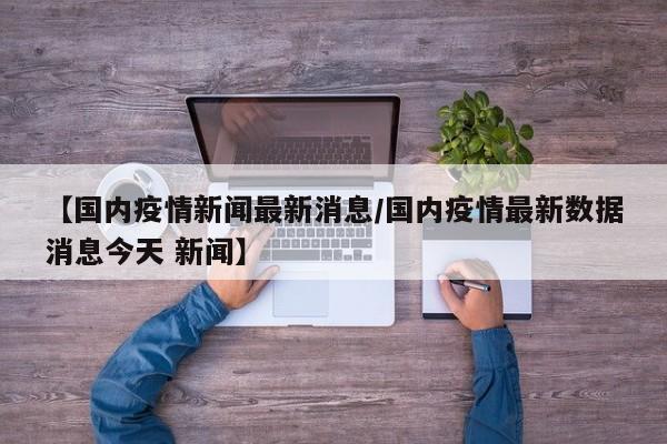 【国内疫情新闻最新消息/国内疫情最新数据消息今天 新闻】