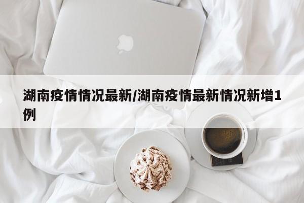湖南疫情情况最新/湖南疫情最新情况新增1例
