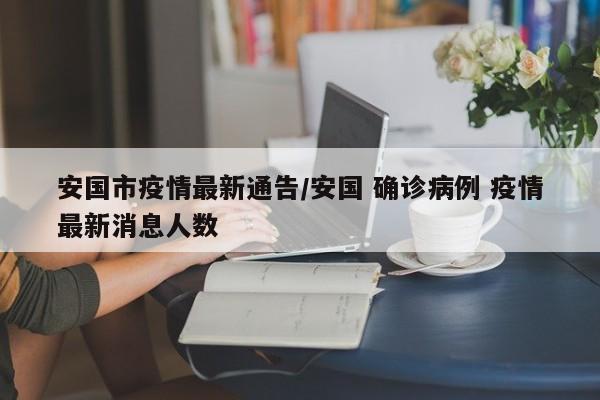 安国市疫情最新通告/安国 确诊病例 疫情最新消息人数