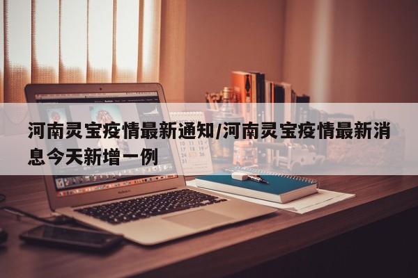 河南灵宝疫情最新通知/河南灵宝疫情最新消息今天新增一例