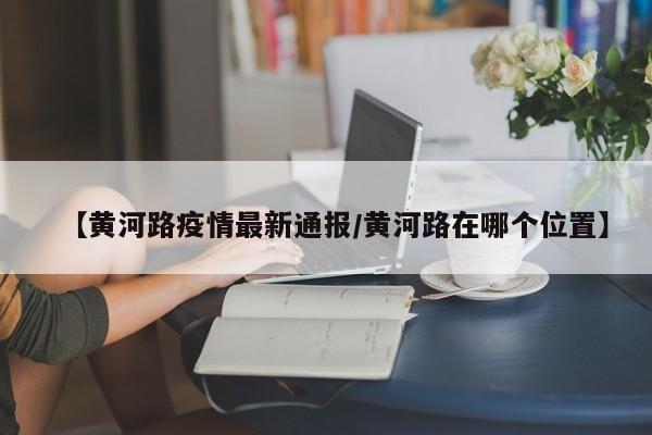 【黄河路疫情最新通报/黄河路在哪个位置】
