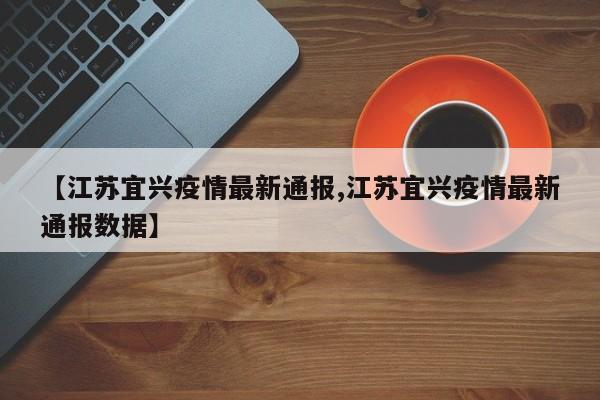 【江苏宜兴疫情最新通报,江苏宜兴疫情最新通报数据】