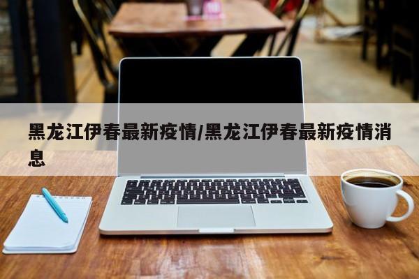 黑龙江伊春最新疫情/黑龙江伊春最新疫情消息