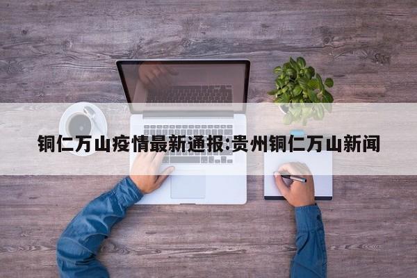 铜仁万山疫情最新通报:贵州铜仁万山新闻