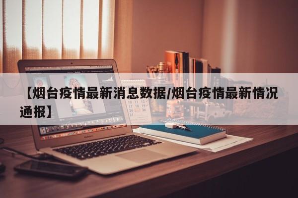 【烟台疫情最新消息数据/烟台疫情最新情况通报】